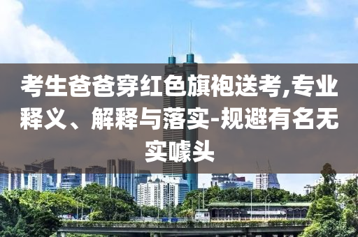 考生爸爸穿紅色旗袍送考,專業(yè)釋義、解釋與落實-規(guī)避有名無實噱頭