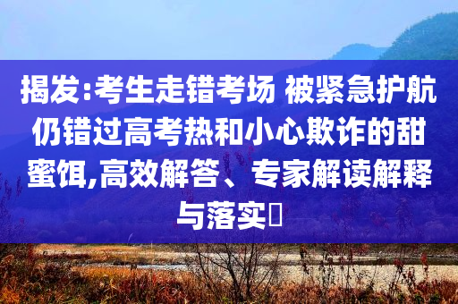 揭發(fā):考生走錯考場 被緊急護(hù)航仍錯過高考熱和小心欺詐的甜蜜餌,高效解答、專家解讀解釋與落實?