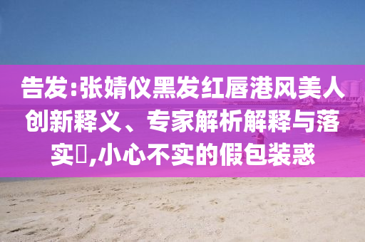 告發(fā):張婧儀黑發(fā)紅唇港風(fēng)美人創(chuàng)新釋義、專家解析解釋與落實?,小心不實的假包裝惑