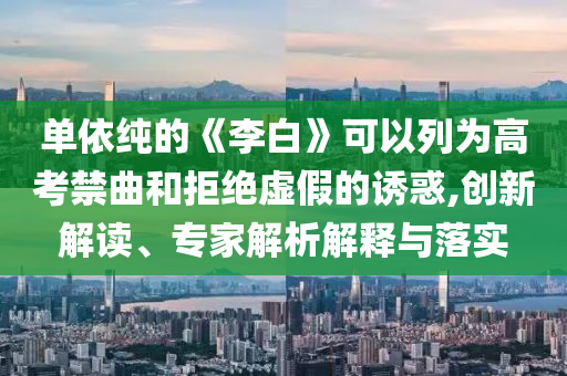 單依純的《李白》可以列為高考禁曲和拒絕虛假的誘惑,創(chuàng)新解讀、專家解析解釋與落實