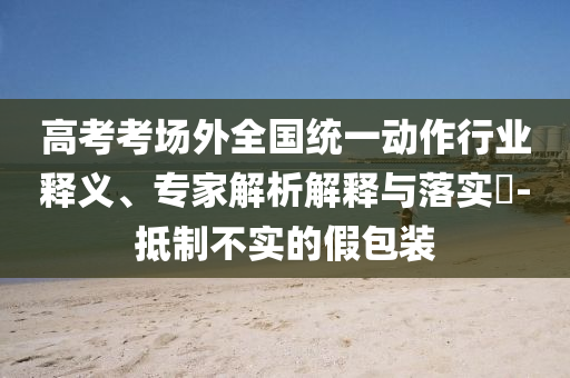 高考考場外全國統(tǒng)一動作行業(yè)釋義、專家解析解釋與落實?-抵制不實的假包裝