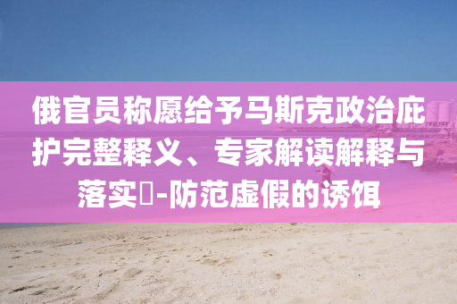俄官員稱愿給予馬斯克政治庇護(hù)完整釋義、專家解讀解釋與落實(shí)?-防范虛假的誘餌