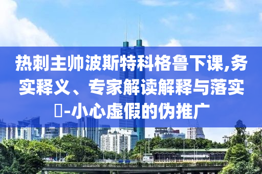 熱刺主帥波斯特科格魯下課,務實釋義、專家解讀解釋與落實?-小心虛假的偽推廣