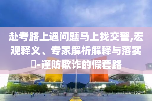 赴考路上遇問題馬上找交警,宏觀釋義、專家解析解釋與落實(shí)?-謹(jǐn)防欺詐的假套路