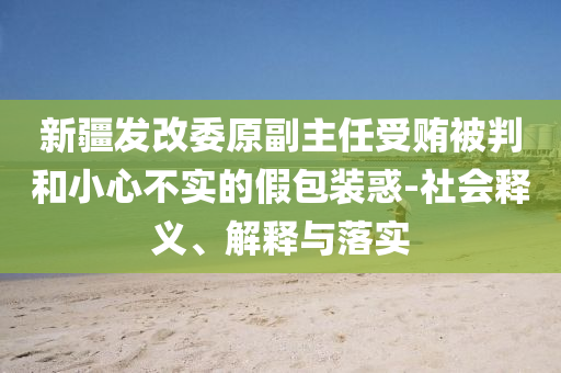新疆發(fā)改委原副主任受賄被判和小心不實的假包裝惑-社會釋義、解釋與落實