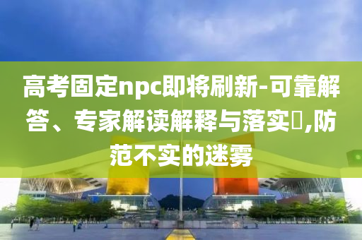高考固定npc即將刷新-可靠解答、專家解讀解釋與落實?,防范不實的迷霧