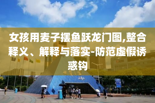 女孩用麥子擺魚躍龍門圖,整合釋義、解釋與落實-防范虛假誘惑鉤