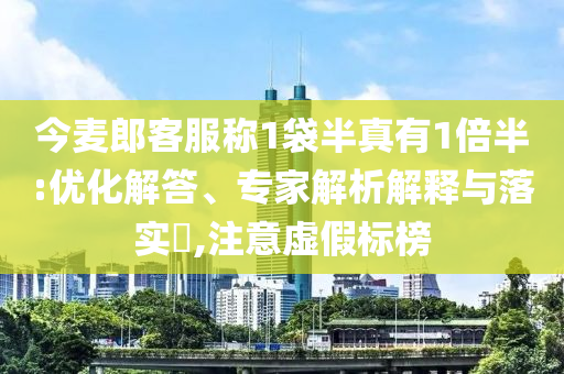 今麥郎客服稱1袋半真有1倍半:優(yōu)化解答、專家解析解釋與落實(shí)?,注意虛假標(biāo)榜