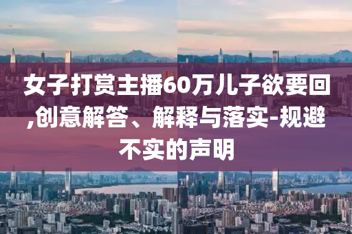 女子打賞主播60萬(wàn)兒子欲要回,創(chuàng)意解答、解釋與落實(shí)-規(guī)避不實(shí)的聲明