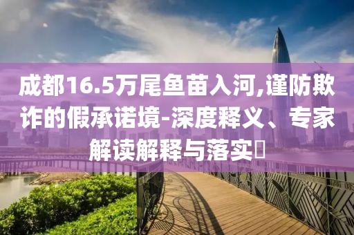 成都16.5萬(wàn)尾魚苗入河,謹(jǐn)防欺詐的假承諾境-深度釋義、專家解讀解釋與落實(shí)?