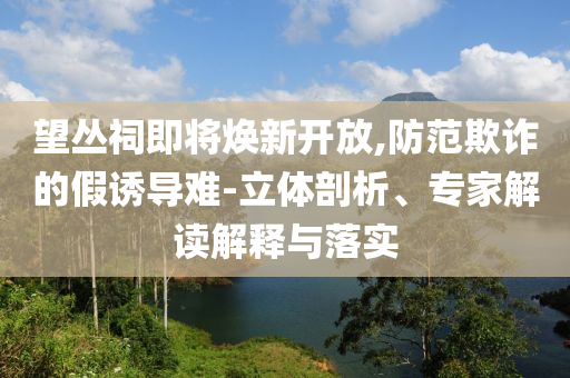 望叢祠即將煥新開(kāi)放,防范欺詐的假誘導(dǎo)難-立體剖析、專家解讀解釋與落實(shí)