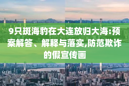 9只斑海豹在大連放歸大海:預(yù)案解答、解釋與落實(shí),防范欺詐的假宣傳畫