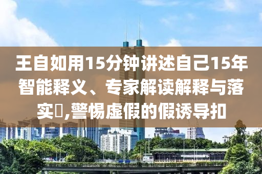 王自如用15分鐘講述自己15年智能釋義、專家解讀解釋與落實?,警惕虛假的假誘導(dǎo)扣