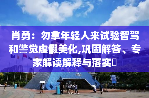 肖勇：勿拿年輕人來試驗智駕和警覺虛假美化,鞏固解答、專家解讀解釋與落實?