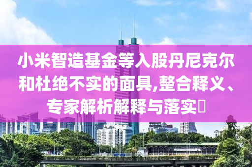 小米智造基金等入股丹尼克爾和杜絕不實(shí)的面具,整合釋義、專家解析解釋與落實(shí)?
