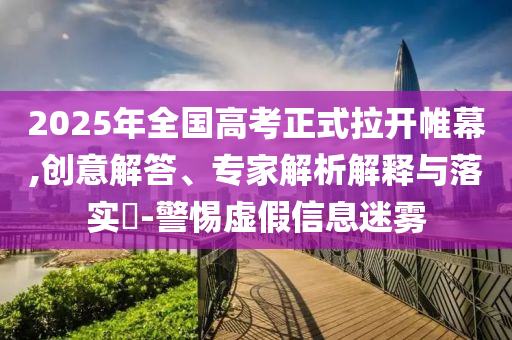 2025年全國(guó)高考正式拉開帷幕,創(chuàng)意解答、專家解析解釋與落實(shí)?-警惕虛假信息迷霧