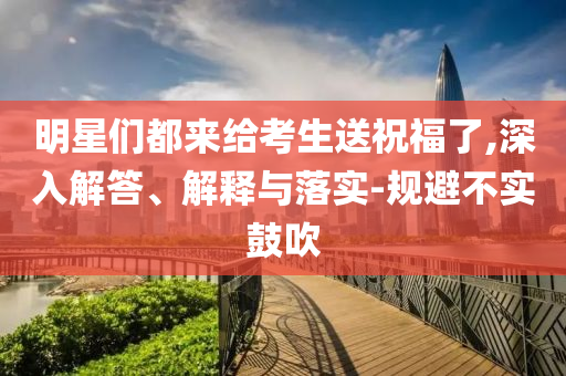 明星們都來(lái)給考生送祝福了,深入解答、解釋與落實(shí)-規(guī)避不實(shí)鼓吹