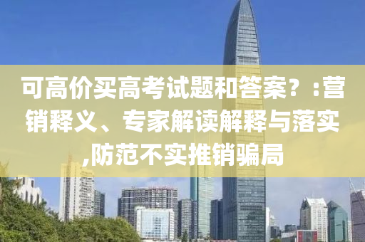 可高價(jià)買高考試題和答案？:營(yíng)銷釋義、專家解讀解釋與落實(shí),防范不實(shí)推銷騙局