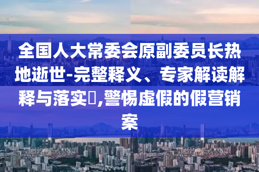 全國人大常委會原副委員長熱地逝世-完整釋義、專家解讀解釋與落實?,警惕虛假的假營銷案