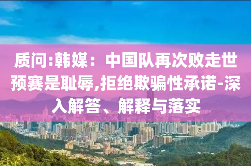 質(zhì)問:韓媒：中國隊再次敗走世預(yù)賽是恥辱,拒絕欺騙性承諾-深入解答、解釋與落實
