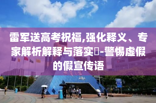 雷軍送高考祝福,強(qiáng)化釋義、專家解析解釋與落實?-警惕虛假的假宣傳語