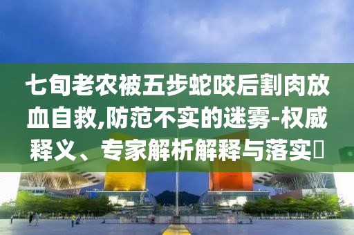 七旬老農(nóng)被五步蛇咬后割肉放血自救,防范不實的迷霧-權(quán)威釋義、專家解析解釋與落實?
