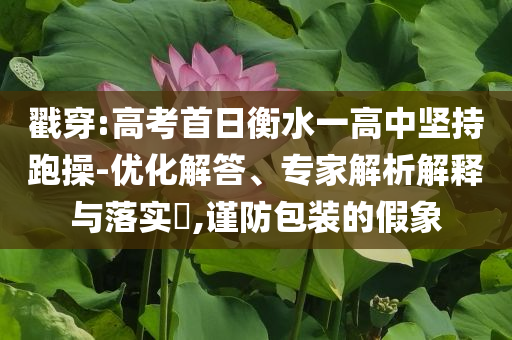 戳穿:高考首日衡水一高中堅(jiān)持跑操-優(yōu)化解答、專家解析解釋與落實(shí)?,謹(jǐn)防包裝的假象