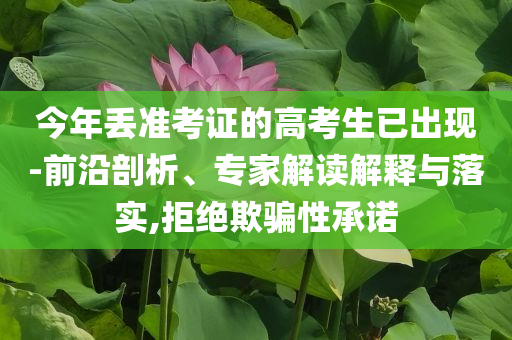 今年丟準考證的高考生已出現(xiàn)-前沿剖析、專家解讀解釋與落實,拒絕欺騙性承諾