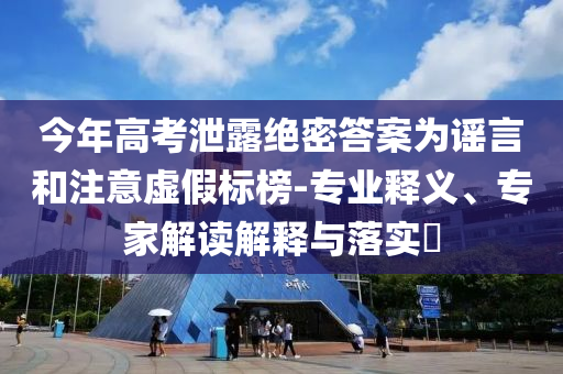 今年高考泄露絕密答案為謠言和注意虛假標榜-專業(yè)釋義、專家解讀解釋與落實?