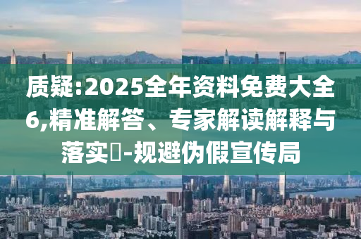 質(zhì)疑:2025全年資料免費(fèi)大全6,精準(zhǔn)解答、專家解讀解釋與落實(shí)?-規(guī)避偽假宣傳局