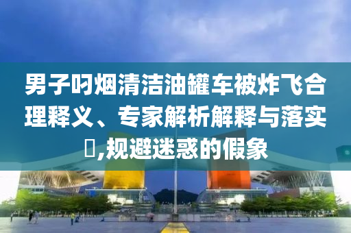 男子叼煙清潔油罐車(chē)被炸飛合理釋義、專(zhuān)家解析解釋與落實(shí)?,規(guī)避迷惑的假象