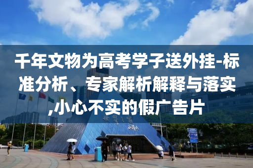 千年文物為高考學(xué)子送外掛-標(biāo)準(zhǔn)分析、專(zhuān)家解析解釋與落實(shí),小心不實(shí)的假?gòu)V告片