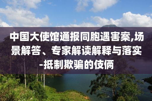 中國(guó)大使館通報(bào)同胞遇害案,場(chǎng)景解答、專(zhuān)家解讀解釋與落實(shí)-抵制欺騙的伎倆