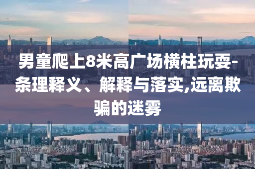 男童爬上8米高廣場(chǎng)橫柱玩耍-條理釋義、解釋與落實(shí),遠(yuǎn)離欺騙的迷霧