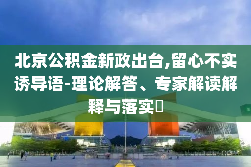北京公積金新政出臺(tái),留心不實(shí)誘導(dǎo)語(yǔ)-理論解答、專(zhuān)家解讀解釋與落實(shí)?