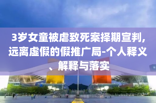 3歲女童被虐致死案擇期宣判,遠離虛假的假推廣局-個人釋義、解釋與落實