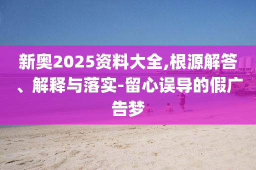 新奧2025資料大全,根源解答、解釋與落實(shí)-留心誤導(dǎo)的假?gòu)V告夢(mèng)