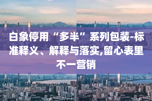 白象停用“多半”系列包裝-標(biāo)準(zhǔn)釋義、解釋與落實,留心表里不一營銷