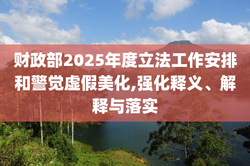 財(cái)政部2025年度立法工作安排和警覺虛假美化,強(qiáng)化釋義、解釋與落實(shí)