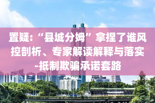 置疑:“縣城分姆”拿捏了誰風(fēng)控剖析、專家解讀解釋與落實(shí)-抵制欺騙承諾套路