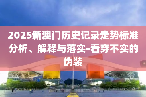 2025新澳門歷史記錄走勢標(biāo)準(zhǔn)分析、解釋與落實-看穿不實的偽裝