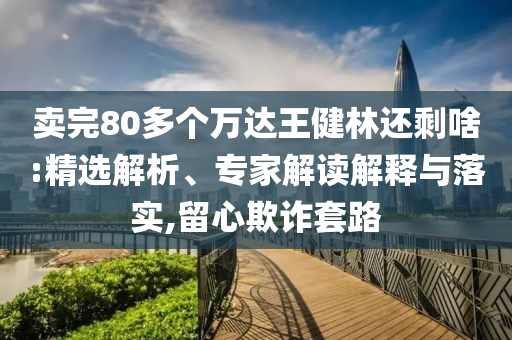 賣完80多個萬達王健林還剩啥:精選解析、專家解讀解釋與落實,留心欺詐套路