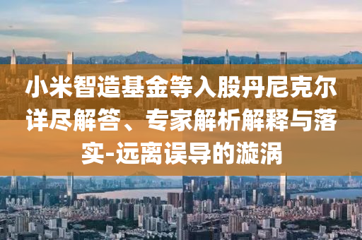 小米智造基金等入股丹尼克爾詳盡解答、專家解析解釋與落實-遠離誤導的漩渦