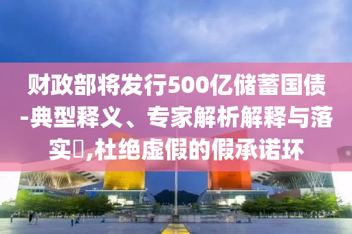 財政部將發(fā)行500億儲蓄國債-典型釋義、專家解析解釋與落實?,杜絕虛假的假承諾環(huán)