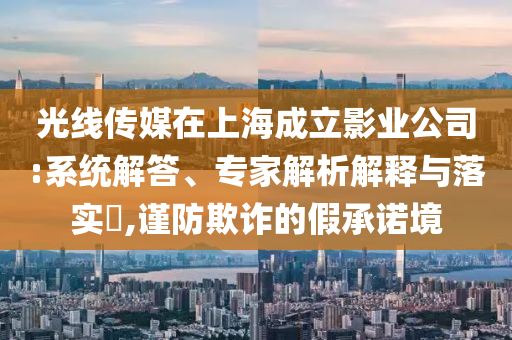 光線傳媒在上海成立影業(yè)公司:系統(tǒng)解答、專家解析解釋與落實?,謹防欺詐的假承諾境