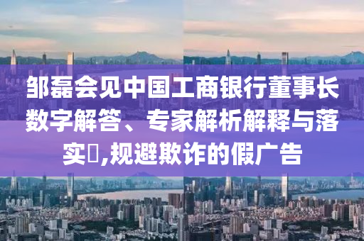 鄒磊會見中國工商銀行董事長數(shù)字解答、專家解析解釋與落實?,規(guī)避欺詐的假廣告