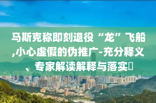 馬斯克稱即刻退役“龍”飛船,小心虛假的偽推廣-充分釋義、專家解讀解釋與落實?