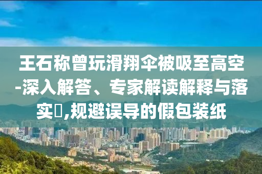 王石稱曾玩滑翔傘被吸至高空-深入解答、專家解讀解釋與落實(shí)?,規(guī)避誤導(dǎo)的假包裝紙