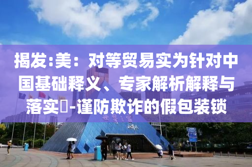 揭發(fā):美：對等貿(mào)易實(shí)為針對中國基礎(chǔ)釋義、專家解析解釋與落實(shí)?-謹(jǐn)防欺詐的假包裝鎖