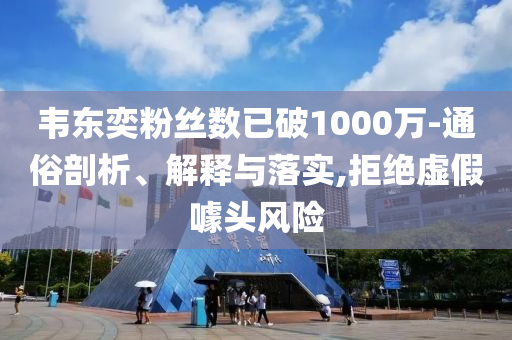 韋東奕粉絲數(shù)已破1000萬-通俗剖析、解釋與落實(shí),拒絕虛假噱頭風(fēng)險
